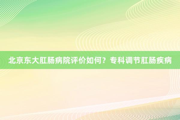 北京东大肛肠病院评价如何？专科调节肛肠疾病