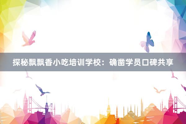 探秘飘飘香小吃培训学校：确凿学员口碑共享