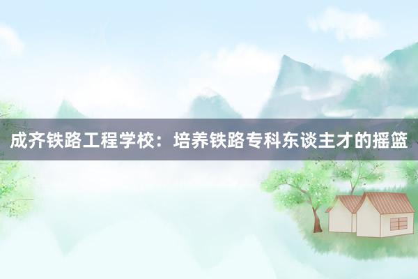 成齐铁路工程学校：培养铁路专科东谈主才的摇篮