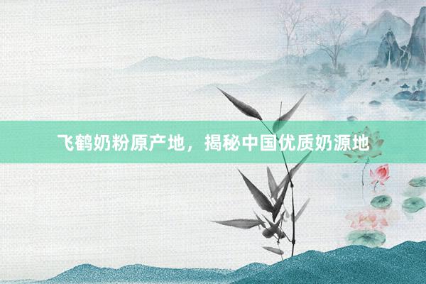 飞鹤奶粉原产地，揭秘中国优质奶源地