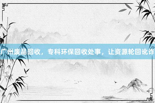 广州废品回收，专科环保回收处事，让资源轮回讹诈