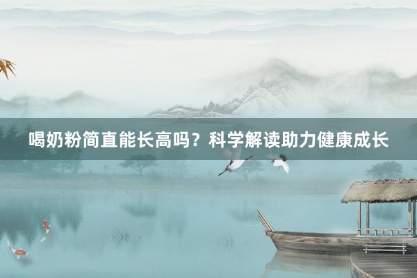 喝奶粉简直能长高吗？科学解读助力健康成长