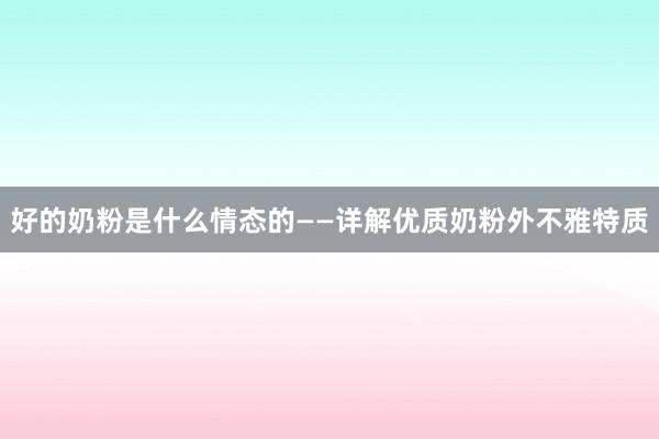 好的奶粉是什么情态的——详解优质奶粉外不雅特质