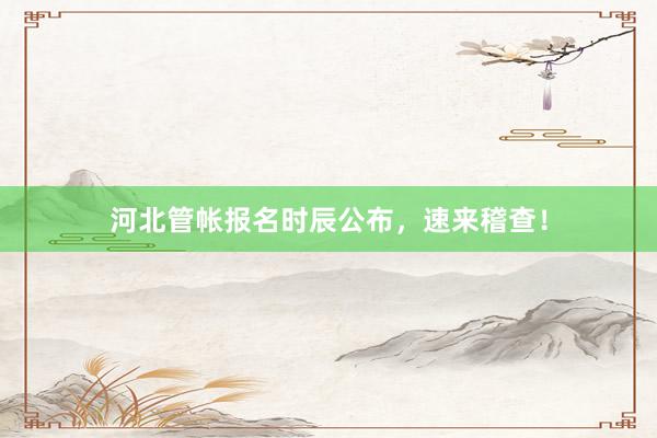 河北管帐报名时辰公布，速来稽查！