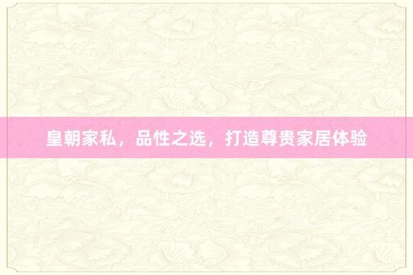 皇朝家私，品性之选，打造尊贵家居体验